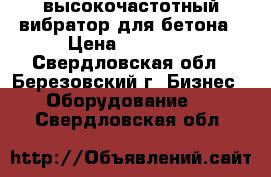 высокочастотный вибратор для бетона › Цена ­ 30 000 - Свердловская обл., Березовский г. Бизнес » Оборудование   . Свердловская обл.